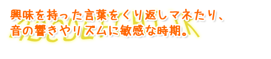 興味を持った言葉をくり返しマネたり、音の響きやリズムに敏感な時期。