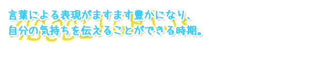 言葉による表現がますます豊かになり、自分の気持ちを伝えることができる時期。